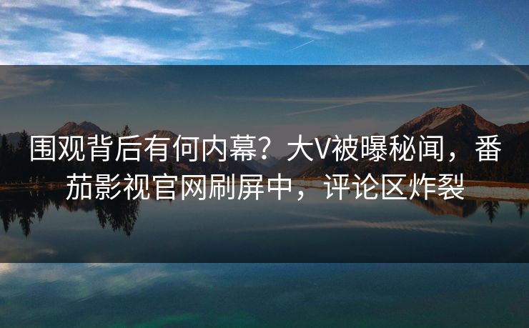 围观背后有何内幕？大V被曝秘闻，番茄影视官网刷屏中，评论区炸裂