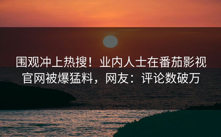 围观冲上热搜！业内人士在番茄影视官网被爆猛料，网友：评论数破万