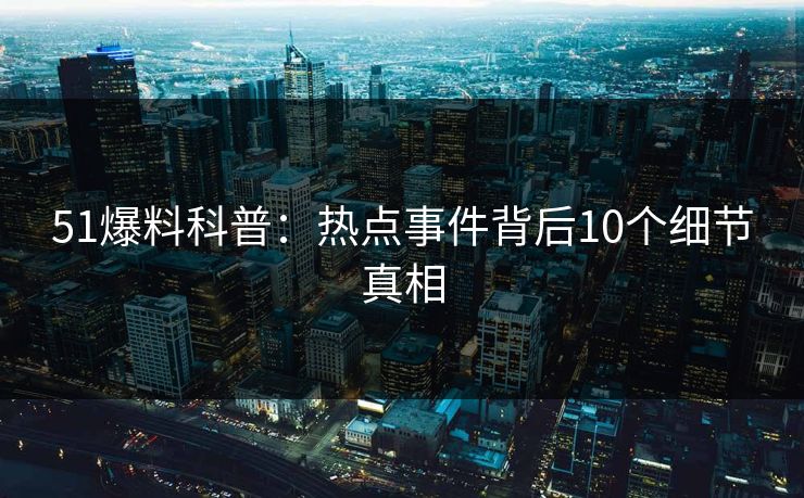 51爆料科普：热点事件背后10个细节真相