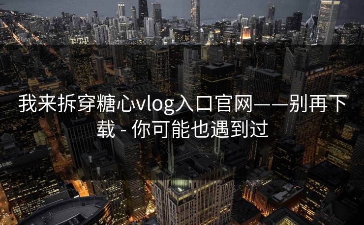 我来拆穿糖心vlog入口官网——别再下载 - 你可能也遇到过