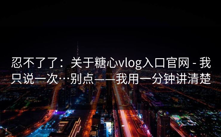 忍不了了：关于糖心vlog入口官网 - 我只说一次…别点——我用一分钟讲清楚