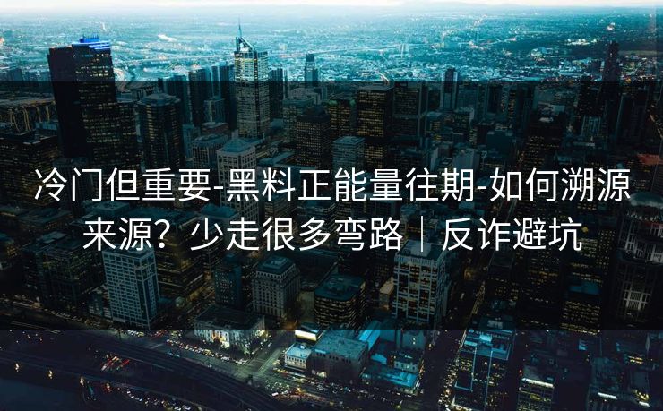 冷门但重要-黑料正能量往期-如何溯源来源?少走很多弯路|反诈避坑