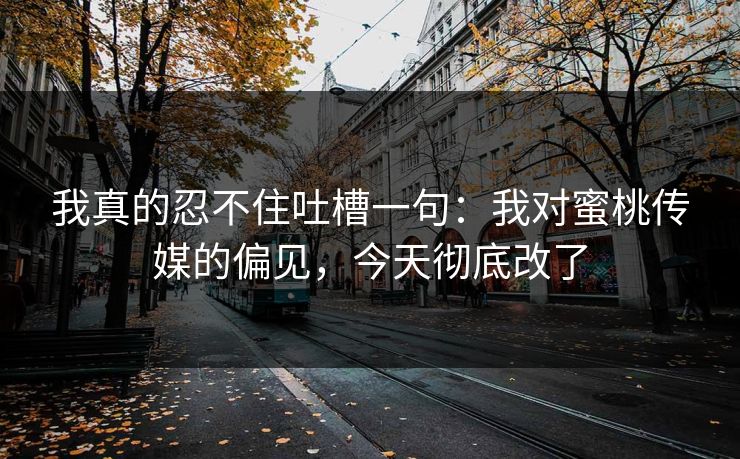 我真的忍不住吐槽一句：我对蜜桃传媒的偏见，今天彻底改了