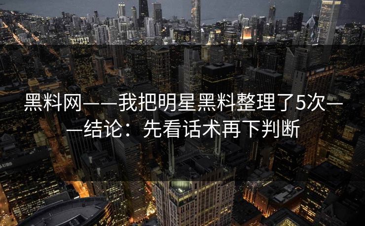 黑料网——我把明星黑料整理了5次——结论：先看话术再下判断