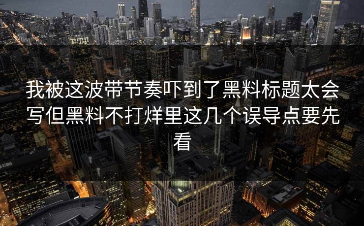 我被这波带节奏吓到了黑料标题太会写但黑料不打烊里这几个误导点要先看
