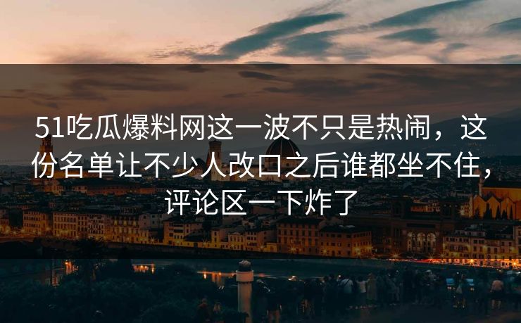 51吃瓜爆料网这一波不只是热闹，这份名单让不少人改口之后谁都坐不住，评论区一下炸了